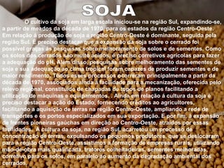 SOJA O cultivo da soja em larga escala iniciou-se na região Sul, expandindo-se, a partir de meados da década de 1970, para os estados da região Centro-Oeste. Em relação á produção de soja a região Centro-Oeste é dominante, seguida pela região Sul. É preciso destacar que a expansão da soja sobre o cerrado foi possível graças ás pesquisas sobre melhoramento de solos e de sementes. Como os solos dos cerrados são muito ácidos, é preciso corretivos agrícolas para fazer a adequação do pH. Além disso, pesquisas sobre melhoramento das sementes de soja e sua adequação ao clima tropical foram capazes de produzir sementes e de maior rendimento. Todos esses processos ocorreram principalmente a partir da década de 1970, associados ainda á facilidade para a mecanização, oferecida pelo relevo regional, constituído de chapadas de topos de planos facilitando a utilização de máquinas e equipamentos. . Ainda em relação á cultura da soja é preciso destacar a ação do Estado, fornecendo créditos ao agricultores, facilitando a aquisição de terras na região Centro-Oeste, ampliando a rede de transportes e os portos especializados em sua exportação. E por fim, á expansão de frentes pioneiras gaúchas em direção ao Centro-Oeste, atraídos por essas facilidades.  A cultura da soja, na região Sul, acarretou um processo de concentração de terras, expulsando os pequenos produtores, que se deslocaram para a região Centro-Oeste, assistimos a formação de empresas rurais, utilizando mão-de-obra mais qualificada, tratores colheitadeiras, sementes melhoradas, corretivo para os solos, em paralelo ao aumento da degradação ambiental dos cerrados. 