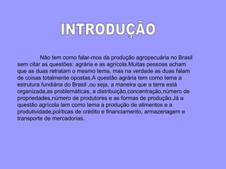 INTRODUÇÃO Não tem como falar-mos da produção agropecuária no Brasil sem citar as questões: agrária e as agrícola.Muitas pessoas acham que as duas retratam o mesmo tema, mas na verdade as duas falam de coisas totalmente opostas.A questão agrária tem como tema a estrutura fundiária do Brasil ,ou seja, a maneira que a terra está organizada,as problemáticas, a distribuição,concentração,número de propriedades,número de produtores e as formas de produção.Já a questão agrícola tem como tema a produção de alimentos e a produtividade,políticas de crédito e financiamento, armazenagem e transporte de mercadorias. 