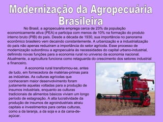 No Brasil, a agropecuária emprega cerca de 23% da população economicamente ativa (PEA) e participa com menos de 10% na formação do produto interno bruto (PIB) do país. Desde a década de 1930, sua importância no panorama econômico brasileiro vem decaindo constantemente. A urbanização e a industrialização do país não apenas reduziram a importância do setor agrícola. Esse processo de modernização subordinou a agropecuária ás necessidades do capital urbano-industrial, definindo novas funções para a economia rural no universo da economia nacional. Atualmente, a agricultura funciona como retaguarda do crescimento dos setores industrial e financeiro. A economia rural transformou-se, antes de tudo, em fornecedora de matérias-primas para as indústrias. As culturas agrícolas que conheceram maior desenvolvimento foram justamente aquelas voltadas para a produção de insumos industriais, enquanto as culturas tradicionais de alimentos básicos viviam um longo período de estagnação. A alta lucratividade da produção de insumos de agroindustriais atraiu capitais e investimentos para certas culturas, como a da laranja, a da soja e a da cana-de-açúcar.  Modernização da Agropecuária Brasileira 