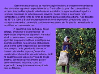 Esse mesmo processo de modernização implicou a crescente mecanização das atividades agrícolas, especialmente no Centro-Sul do país. Em conseqüência, ocorreu intensa liberação de trabalhadores, expelidos da agropecuária e forçados a procurar ocupação na industria e nos serviços. Desse modo, a economia rural comportou-se como fonte de força de trabalho para a economia urbana. Nas décadas de 1970 e 1980, o Brasil empreendeu um esforço exportador, direcionado para a conquista de saldos comerciais positivos e crescentes, em função da necessidade de equilibrar as contas externas.  A economia rural participou desse esforço, ampliando e diversificando  as exportações de produtos agrícolas. Na etapa atual, o crescimento  das exportações agrícolas adquire importância estratégica na inserção do Brasil na economia globalizada.  Essa é uma outra função crucial que o Brasil rural cumpriu: a de gerador de divisas. A riqueza oriunda das exportações acaba revertendo em benefício  do setor urbano, tanto no pagamento de juros e serviços da dívida externa, contraídos precisamente para o desenvolvimento industrial, como na importação de equipamentos e maquinaria para as fábricas. 