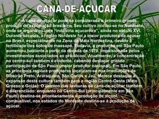CANA-DE-AÇÚCAR A cana-de-açúcar pode se considerada o primeiro grande produto de exportação brasileiro. Seu cultivo iniciou-se no Nordeste, onde se organizou uma “indústria açucareira”, ainda no século XVI. Durante séculos, a região Nordeste foi a maior produtora de açúcar no Brasil, especialmente na Zona da Mata Nordestina, devido á fertilidade dos solos de massapé. Todavia, a produção em São Paulo aumentou bastante a partir da década de 1970, impulsionada pelos investimentos associados ao pró-álcool. Atualmente, a concentração no centro-sul também é evidente, cabendo destacar grande participação de São Paulo (maior produtor nacional). Em São Paulo, as principais regiões produtoras localizam-se nas imediações de Ribeirão Preto, Araraquara, São Carlos e Jaú. Merece destaque a expansão desta cultura também para a região Centro-Oeste (Mato Grosso e Goiás). O destino das lavouras de cana-de-açúcar também é diferenciado: enquanto no Centro-Sul (principalmente em São Paulo) destina-se prioritariamente á produção de álcool, combustível, nos estados do Nordeste destina-se á produção de açúcar. 