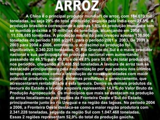 ARROZ A China é o principal produtor mundial1 de arroz, com 184.070 mil toneladas, ou seja 29% do total produzido, seguida pela Índia com 21,5%. A produção brasileira corresponde a apenas 1,8% da produção mundial e tem se mantido próxima a 10 milhões de toneladas, alcançando em 2006  11.526.685 toneladas. A produção média do país cresceu apenas 138.506 toneladas do período 1998 a 2001, para o período 2001 a  2003. De 2001 a 2003 para 2004 a 2006, entretanto, o acréscimo na produção foi significativo: 2.340.225 toneladas. O  Rio Grande do Sul é o maior produtor nacional e sua participação na produção nacional vem aumentando passando de 46,5% para 49,8% e de 49,8% para 50,6% do total produzido nos períodos, chegando a  6.408.555 toneladas.A lavoura de arroz tem se destacado principalmente pela modernização por que passou nos últimos tempos em aspectos como a introdução de novas variedades com maior potencial produtivo, manejo, sistemas produtivos e gerenciamento, que acrescentaram rentabilidade a esta lavoura. Dentre os demais produtos da lavoura do Estado a lavoura arrozeira representou 14,8% do Valor Bruto da Produção Agropecuária. Os municípios que mais se destacam na produção de arroz localizam-se nas regiões da Fronteira Oeste e Sul do Estado, principalmente junto ao rio Uruguai e na região das lagoas. No período 2004 a 2006, a Fronteira Oeste destaca-se como a maior região produtora com 2.341.228 toneladas, seguida da região Sul com 1.047.468 toneladas. Essas 2 regiões representam 52,9% do total da produção gaúcha. 