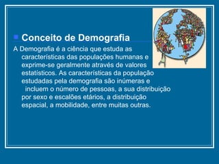 Conceito de Demografia A Demografia é a ciência que estuda as características das populações humanas e exprime-se geralmente através de valores estatísticos. As características da população estudadas pela demografia são inúmeras e  incluem o número de pessoas, a sua distribuição por sexo e escalões etários, a distribuição espacial, a mobilidade, entre muitas outras. 