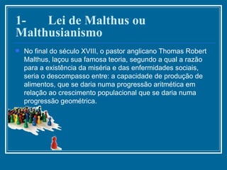 1-       Lei de Malthus ou Malthusianismo No final do século XVIII, o pastor anglicano Thomas Robert Malthus, laçou sua famosa teoria, segundo a qual a razão para a existência da miséria e das enfermidades sociais, seria o descompasso entre: a capacidade de produção de alimentos, que se daria numa progressão aritmética em relação ao crescimento populacional que se daria numa progressão geométrica. 