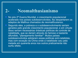 2-       Neomalthusianismo No pós 2ª Guerra Mundial, o crescimento populacional acelerado nos países subdesenvolvidos, fez despertarem os adeptos de Malthus chamados de  neomalthusianos. Segundo eles, a pobreza e o subdesenvolvimento seriam gerados pelo grande crescimento populacional, e em virtude disso seriam necessárias drásticas políticas de controle de natalidade, que se dariam através do famoso e bastante difundido, "planejamento familiar". Muitos países subdesenvolvidos adotaram essas políticas anti-natalistas, mas com exceção da China onde a natalidade caiu pela metade em quarenta anos nos outros praticamente não surtiu efeito. 