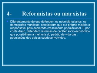 4-       Reformistas ou marxistas Diferentemente do que defendem os neomalthusianos, os demógrafos marxistas, consideram que é a própria miséria a responsável pelo acelerado crescimento populacional. E por conta disso, defendem reformas de caráter sócio-econômico que possibilitem a melhoria do padrão de vida das populações dos países subdesenvolvidos. 