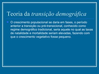 Teoria da  transição   demográfica   O crescimento populacional se daria em fases, o período anterior a transição ou pré-transicional, conhecido como regime demográfico tradicional, seria aquele no qual as taxas de natalidade e mortalidade seriam elevadas, fazendo com que o crescimento vegetativo fosse pequeno. 