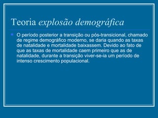 Teoria  explosão demográfica   O período posterior a transição ou pós-transicional, chamado de regime demográfico moderno, se daria quando as taxas de natalidade e mortalidade baixassem. Devido ao fato de que as taxas de mortalidade caem primeiro que as de natalidade, durante a transição viver-se-ia um período de intenso crescimento populacional. 