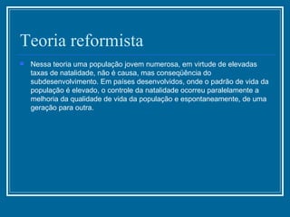 Teoria reformista Nessa teoria uma população jovem numerosa, em virtude de elevadas taxas de natalidade, não é causa, mas conseqüência do subdesenvolvimento. Em países desenvolvidos, onde o padrão de vida da população é elevado, o controle da natalidade ocorreu paralelamente a melhoria da qualidade de vida da população e espontaneamente, de uma geração para outra.  
