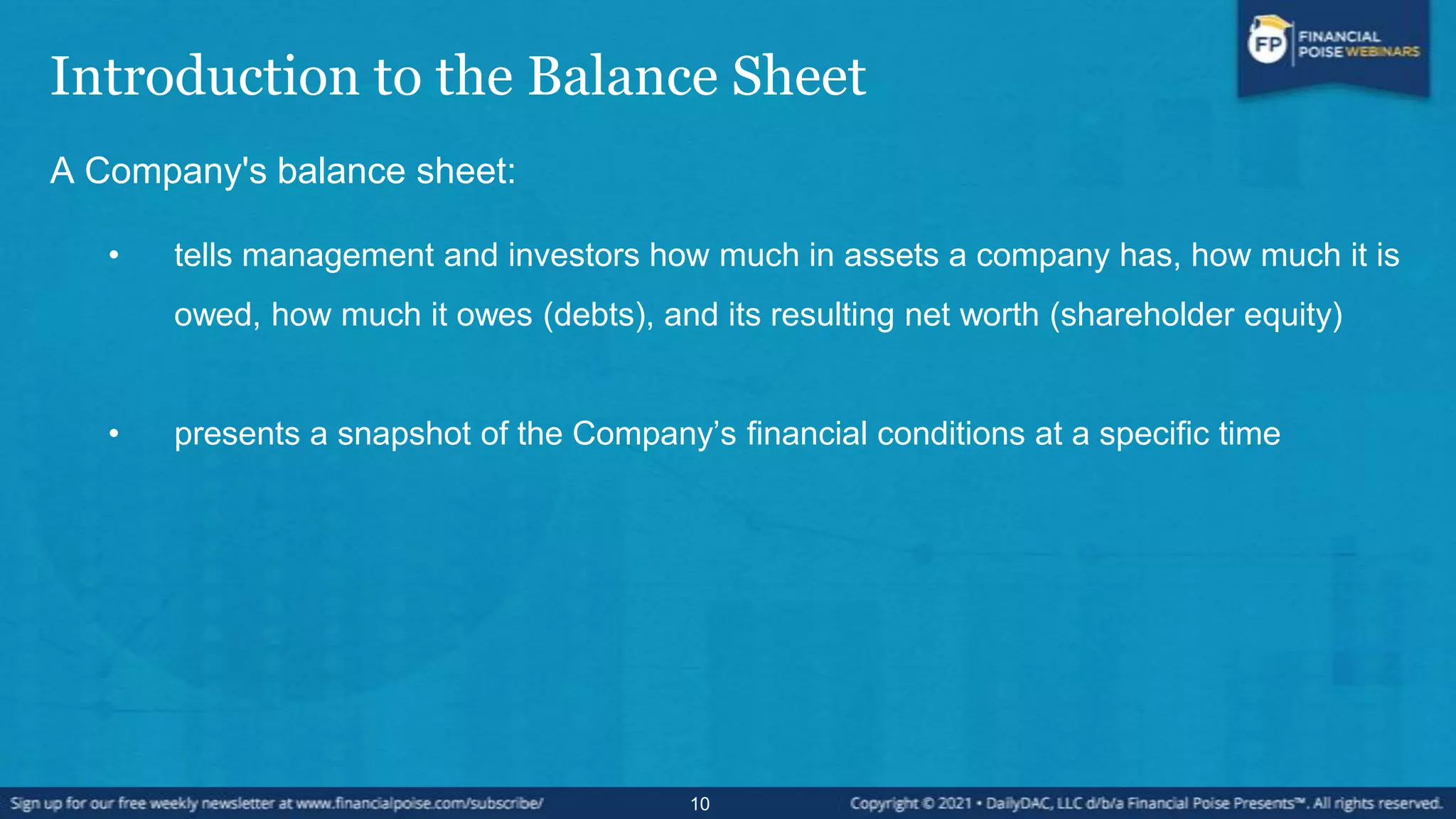 Introduction to the Balance Sheet
A Company's balance sheet:
• tells management and investors how much in assets a company has, how much it is
owed, how much it owes (debts), and its resulting net worth (shareholder equity)
• presents a snapshot of the Company’s financial conditions at a specific time
10
 