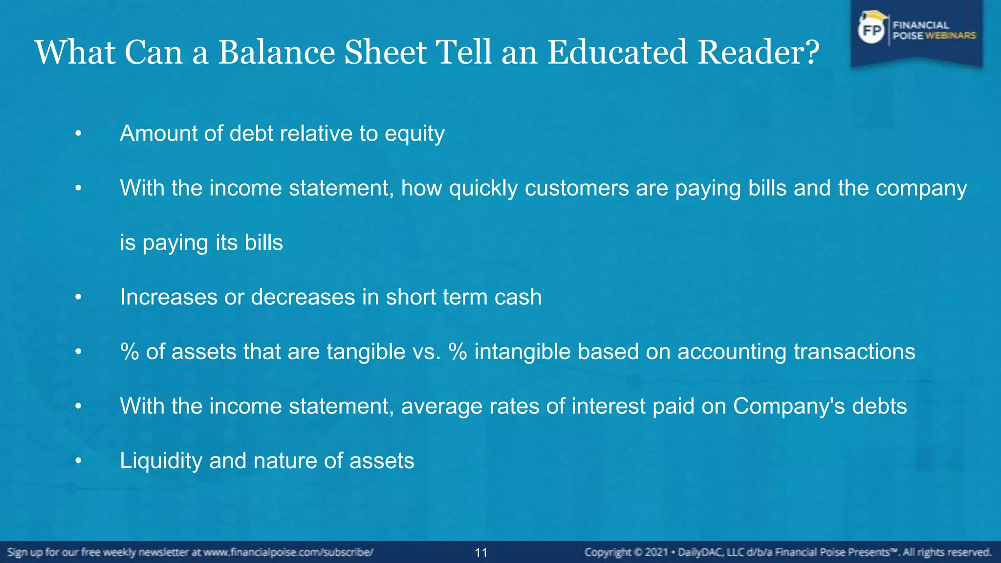 What Can a Balance Sheet Tell an Educated Reader?
• Amount of debt relative to equity
• With the income statement, how quickly customers are paying bills and the company
is paying its bills
• Increases or decreases in short term cash
• % of assets that are tangible vs. % intangible based on accounting transactions
• With the income statement, average rates of interest paid on Company's debts
• Liquidity and nature of assets
11
 