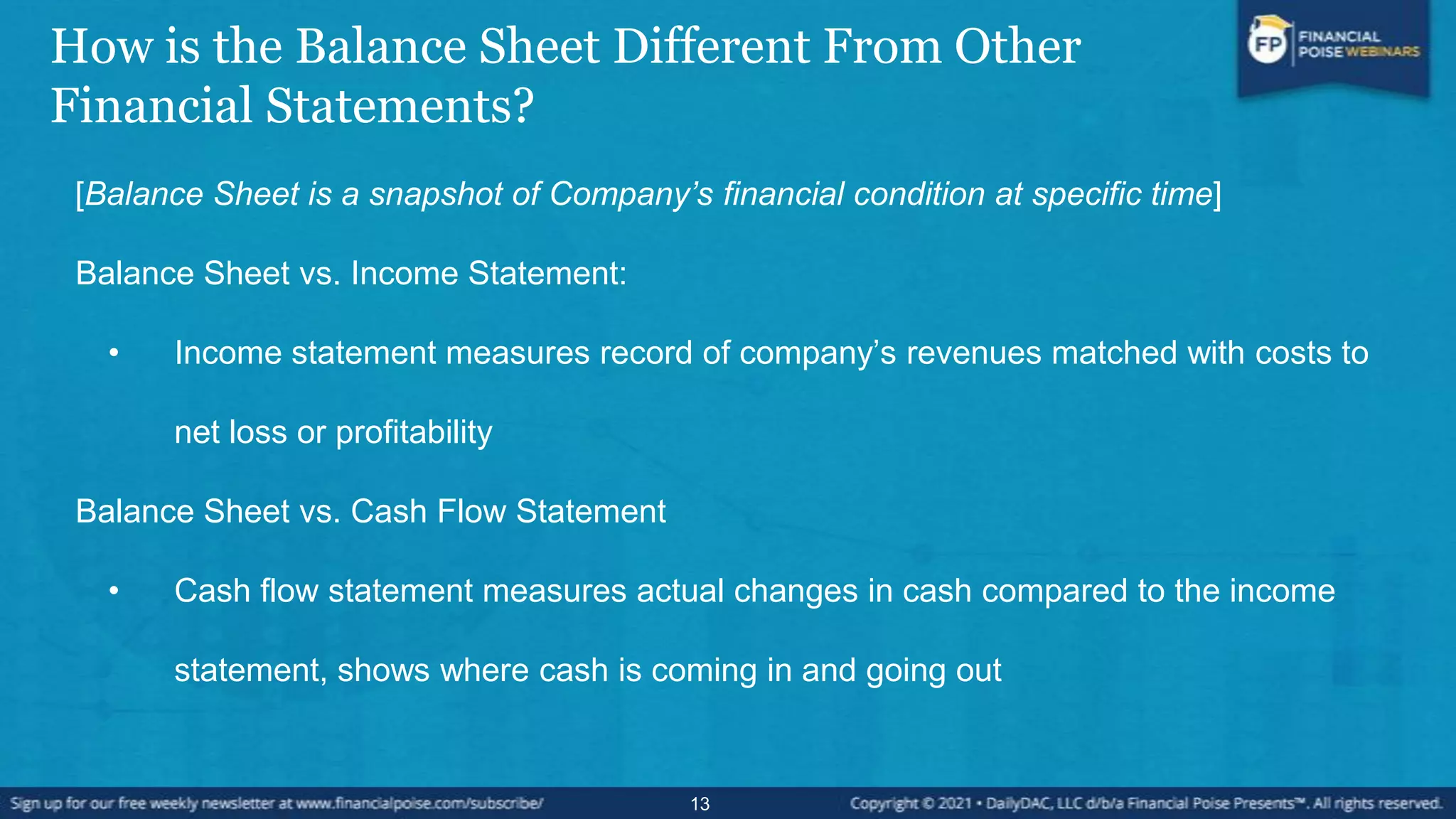 How is the Balance Sheet Different From Other
Financial Statements?
[Balance Sheet is a snapshot of Company’s financial condition at specific time]
Balance Sheet vs. Income Statement:
• Income statement measures record of company’s revenues matched with costs to
net loss or profitability
Balance Sheet vs. Cash Flow Statement
• Cash flow statement measures actual changes in cash compared to the income
statement, shows where cash is coming in and going out
13
 