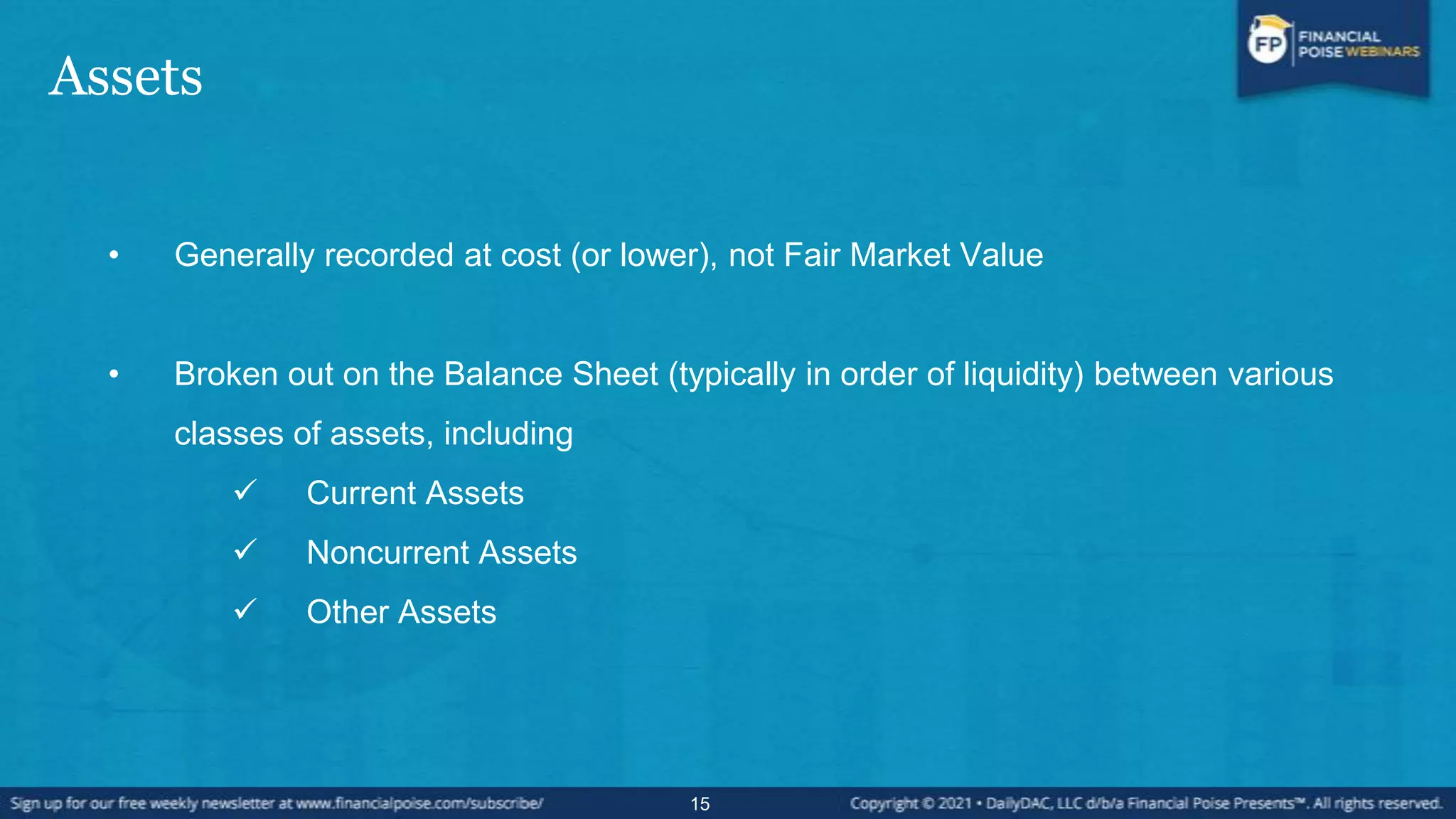 Assets
• Generally recorded at cost (or lower), not Fair Market Value
• Broken out on the Balance Sheet (typically in order of liquidity) between various
classes of assets, including
 Current Assets
 Noncurrent Assets
 Other Assets
15
 