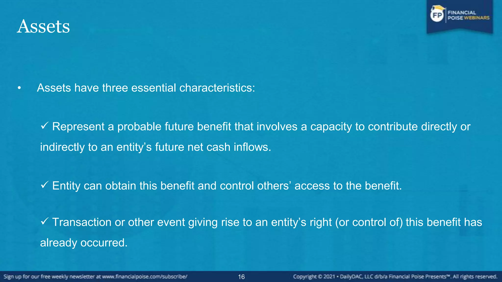 Assets
• Assets have three essential characteristics:
 Represent a probable future benefit that involves a capacity to contribute directly or
indirectly to an entity’s future net cash inflows.
 Entity can obtain this benefit and control others’ access to the benefit.
 Transaction or other event giving rise to an entity’s right (or control of) this benefit has
already occurred.
16
 