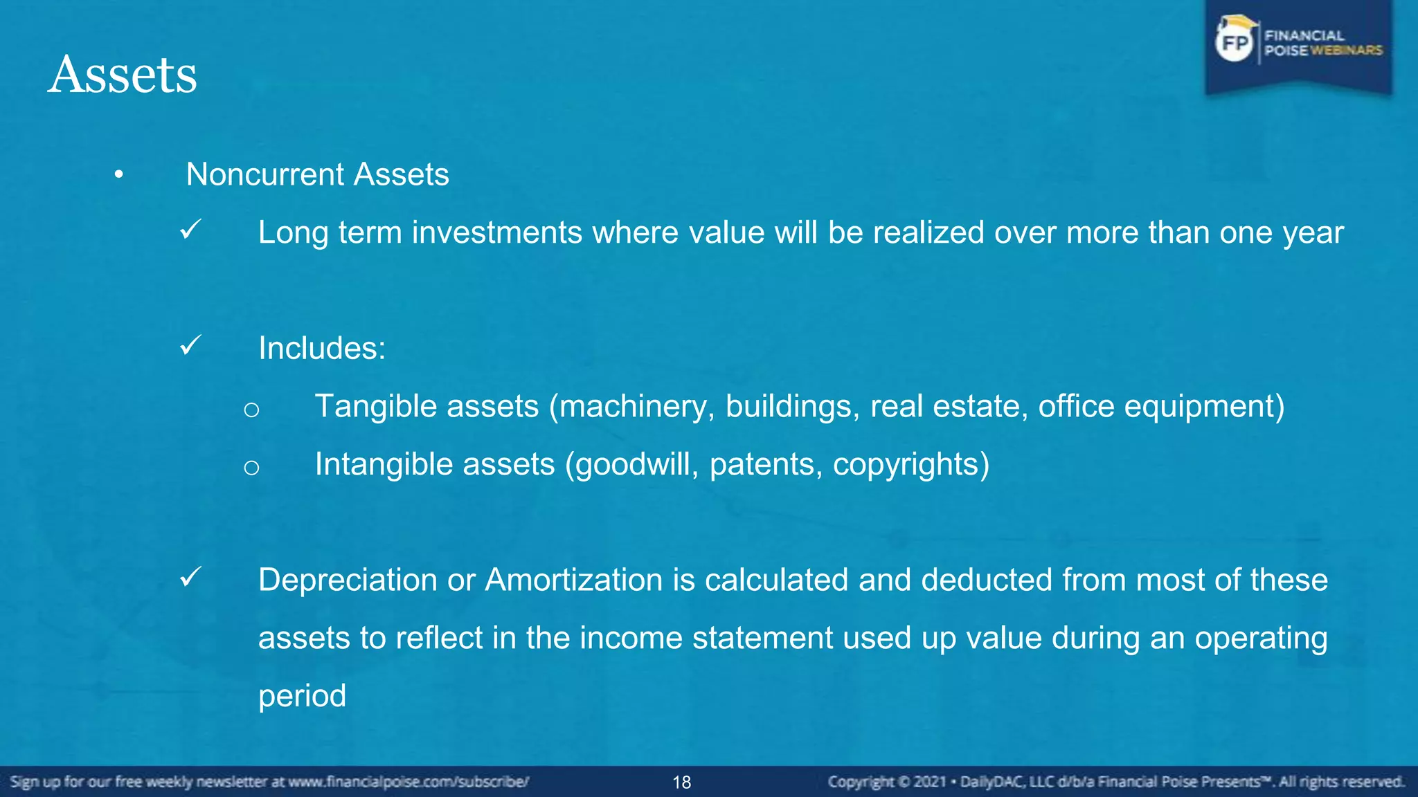 Assets
• Noncurrent Assets
 Long term investments where value will be realized over more than one year
 Includes:
o Tangible assets (machinery, buildings, real estate, office equipment)
o Intangible assets (goodwill, patents, copyrights)
 Depreciation or Amortization is calculated and deducted from most of these
assets to reflect in the income statement used up value during an operating
period
18
 
