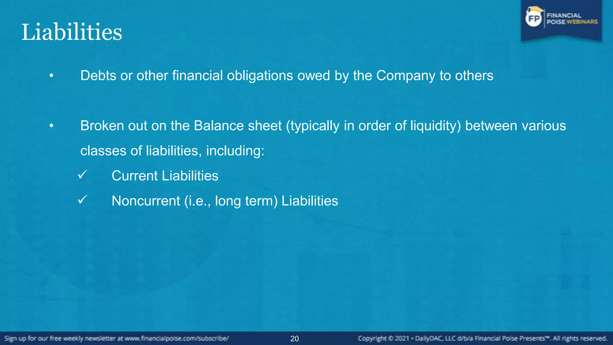 Liabilities
• Debts or other financial obligations owed by the Company to others
• Broken out on the Balance sheet (typically in order of liquidity) between various
classes of liabilities, including:
 Current Liabilities
 Noncurrent (i.e., long term) Liabilities
20
 