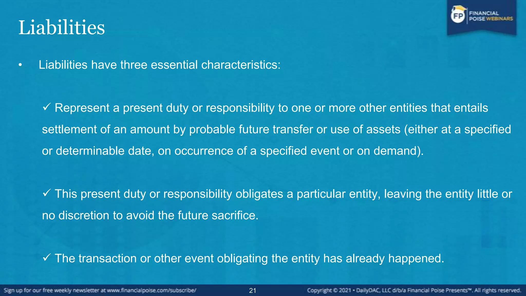 Liabilities
• Liabilities have three essential characteristics:
 Represent a present duty or responsibility to one or more other entities that entails
settlement of an amount by probable future transfer or use of assets (either at a specified
or determinable date, on occurrence of a specified event or on demand).
 This present duty or responsibility obligates a particular entity, leaving the entity little or
no discretion to avoid the future sacrifice.
 The transaction or other event obligating the entity has already happened.
21
 