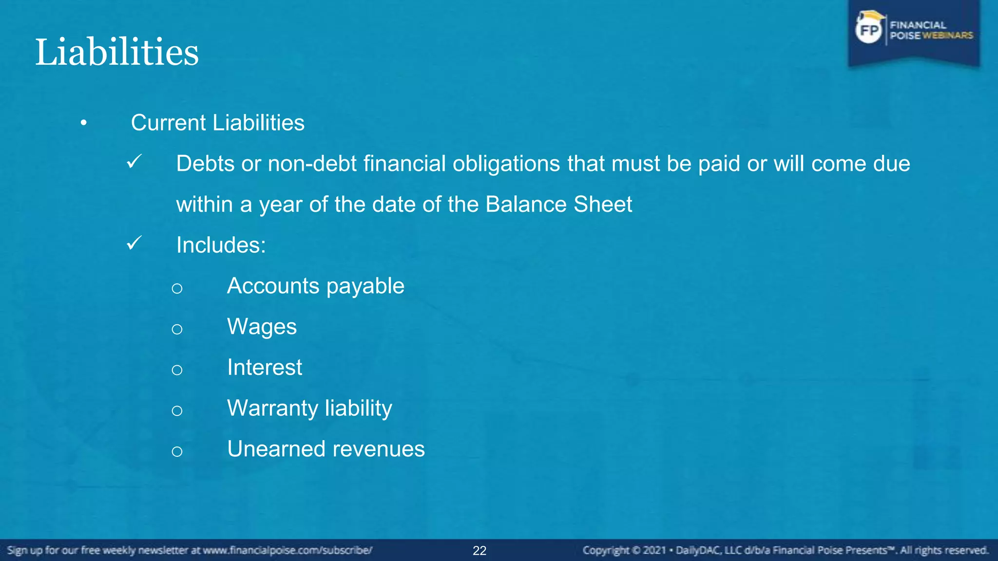 Liabilities
• Current Liabilities
 Debts or non-debt financial obligations that must be paid or will come due
within a year of the date of the Balance Sheet
 Includes:
o Accounts payable
o Wages
o Interest
o Warranty liability
o Unearned revenues
22
 