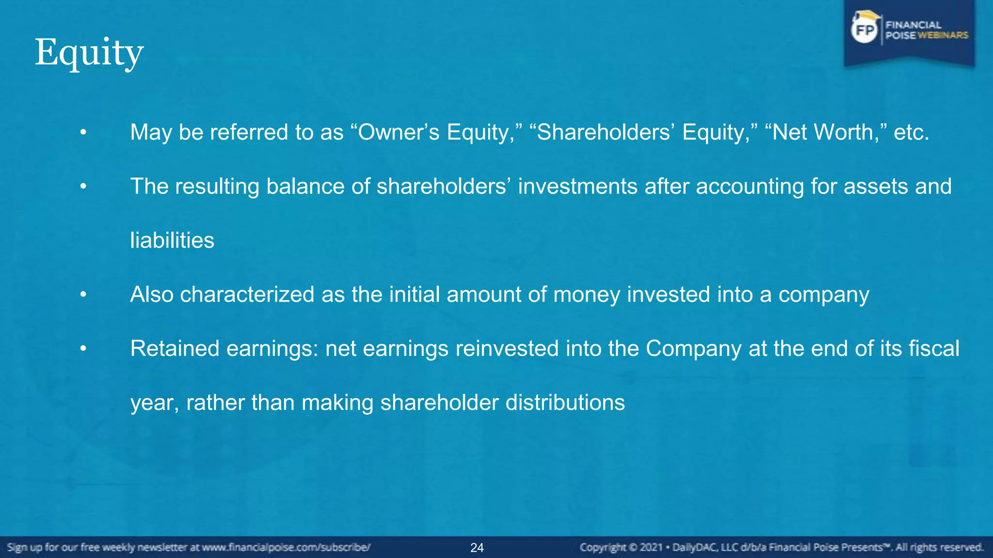 Equity
• May be referred to as “Owner’s Equity,” “Shareholders’ Equity,” “Net Worth,” etc.
• The resulting balance of shareholders’ investments after accounting for assets and
liabilities
• Also characterized as the initial amount of money invested into a company
• Retained earnings: net earnings reinvested into the Company at the end of its fiscal
year, rather than making shareholder distributions
24
 