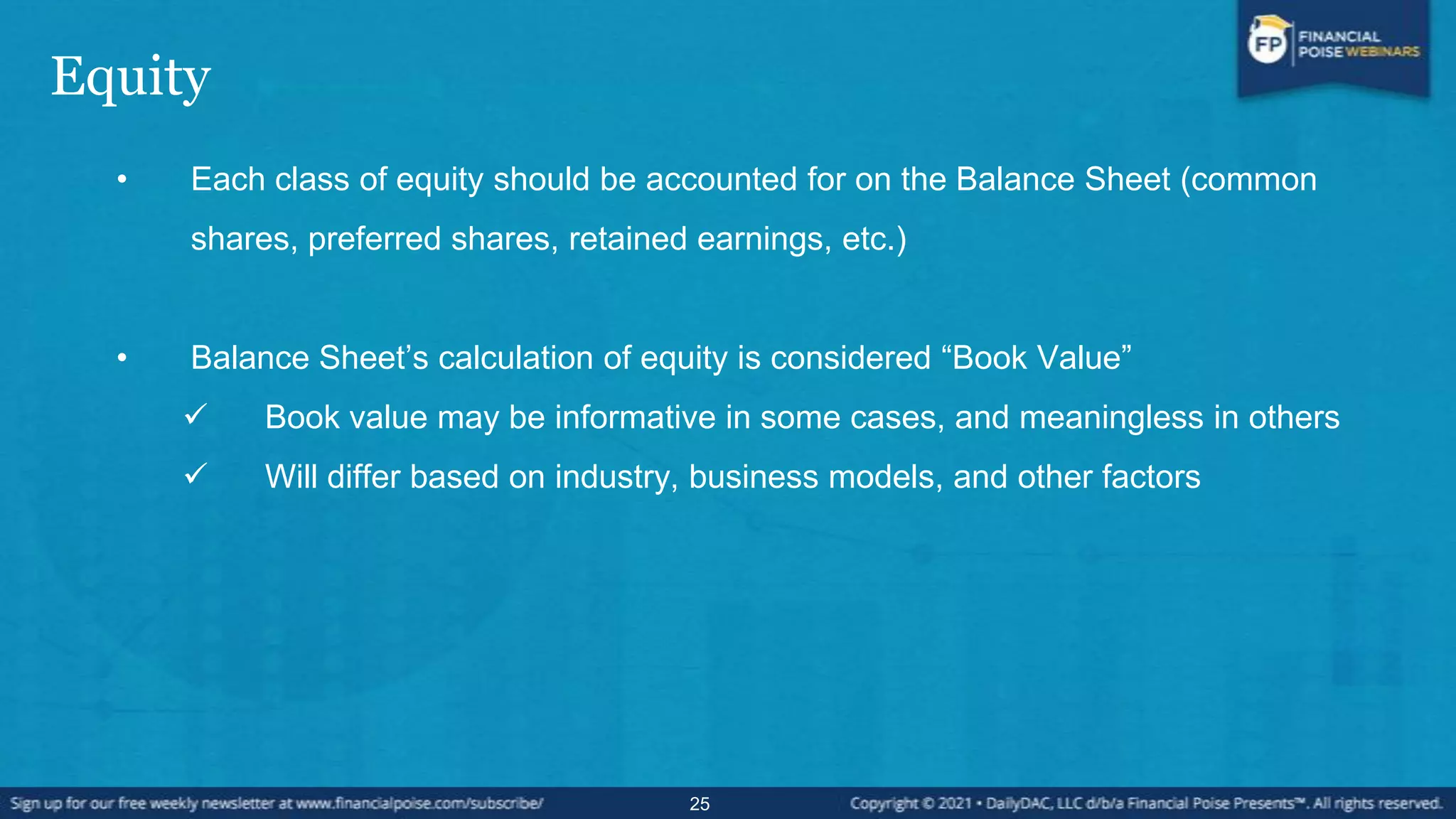 Equity
• Each class of equity should be accounted for on the Balance Sheet (common
shares, preferred shares, retained earnings, etc.)
• Balance Sheet’s calculation of equity is considered “Book Value”
 Book value may be informative in some cases, and meaningless in others
 Will differ based on industry, business models, and other factors
25
 