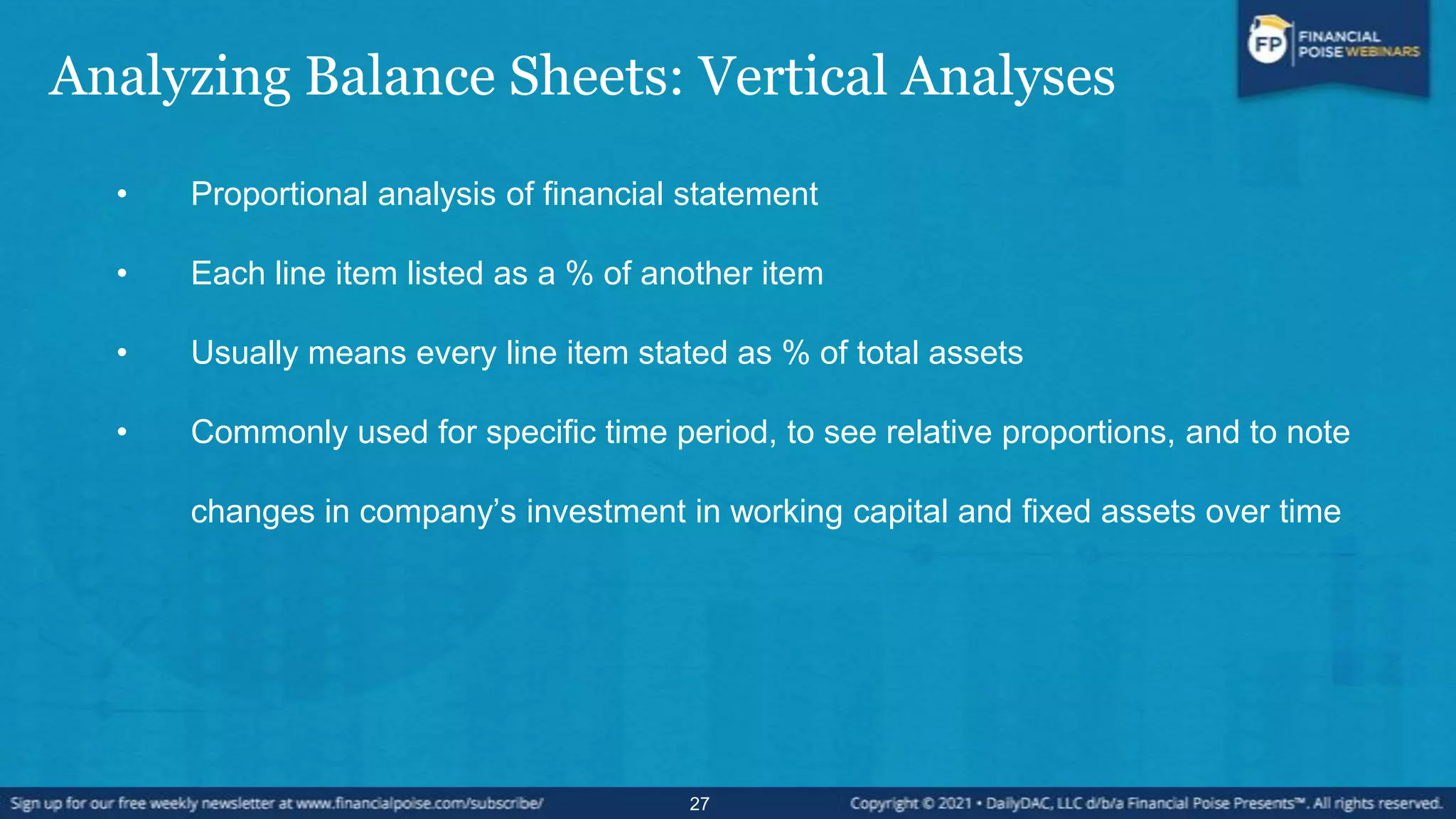 Analyzing Balance Sheets: Vertical Analyses
• Proportional analysis of financial statement
• Each line item listed as a % of another item
• Usually means every line item stated as % of total assets
• Commonly used for specific time period, to see relative proportions, and to note
changes in company’s investment in working capital and fixed assets over time
27
 