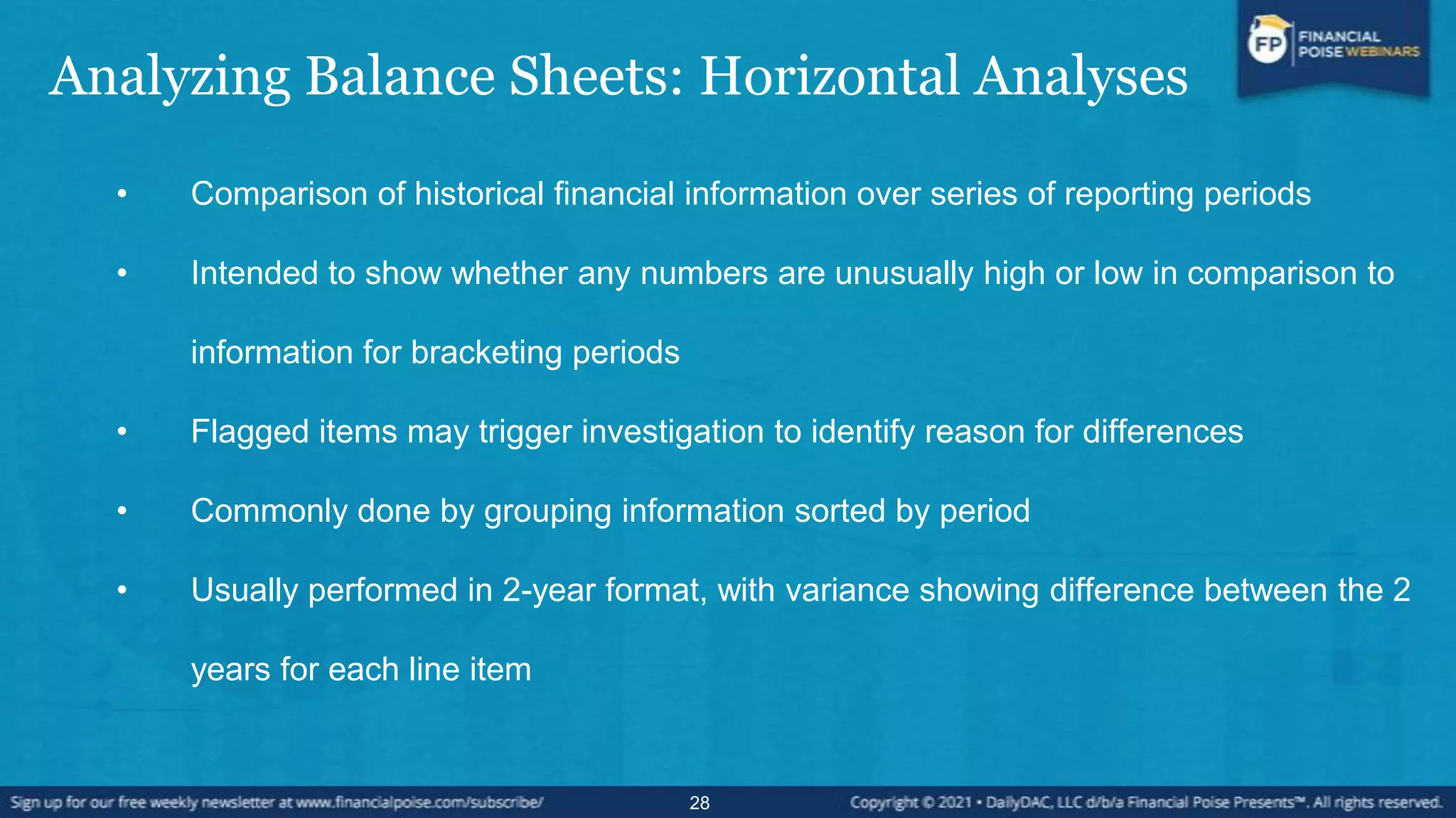 Analyzing Balance Sheets: Horizontal Analyses
• Comparison of historical financial information over series of reporting periods
• Intended to show whether any numbers are unusually high or low in comparison to
information for bracketing periods
• Flagged items may trigger investigation to identify reason for differences
• Commonly done by grouping information sorted by period
• Usually performed in 2-year format, with variance showing difference between the 2
years for each line item
28
 