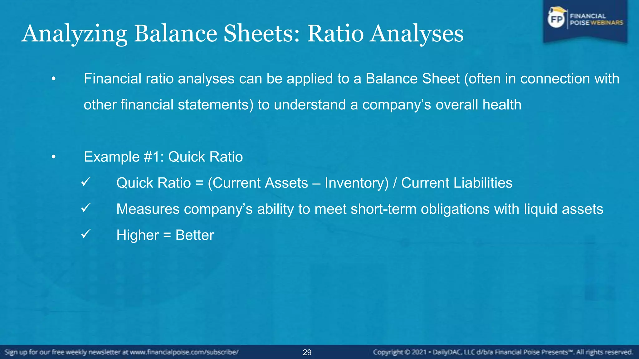 Analyzing Balance Sheets: Ratio Analyses
• Financial ratio analyses can be applied to a Balance Sheet (often in connection with
other financial statements) to understand a company’s overall health
• Example #1: Quick Ratio
 Quick Ratio = (Current Assets – Inventory) / Current Liabilities
 Measures company’s ability to meet short-term obligations with liquid assets
 Higher = Better
29
 