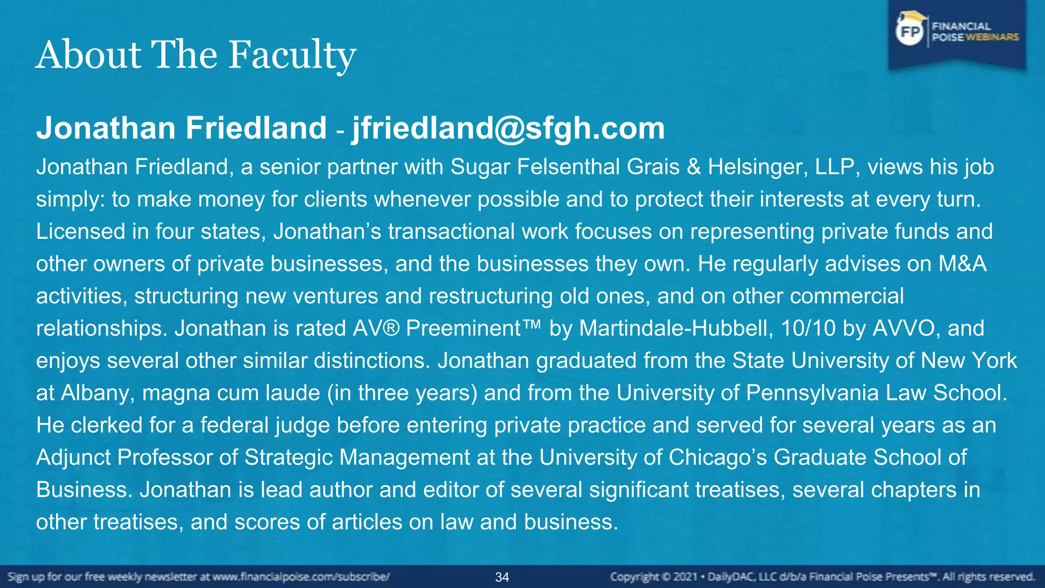 About The Faculty
Jonathan Friedland - jfriedland@sfgh.com
Jonathan Friedland, a senior partner with Sugar Felsenthal Grais & Helsinger, LLP, views his job
simply: to make money for clients whenever possible and to protect their interests at every turn.
Licensed in four states, Jonathan’s transactional work focuses on representing private funds and
other owners of private businesses, and the businesses they own. He regularly advises on M&A
activities, structuring new ventures and restructuring old ones, and on other commercial
relationships. Jonathan is rated AV® Preeminent™ by Martindale-Hubbell, 10/10 by AVVO, and
enjoys several other similar distinctions. Jonathan graduated from the State University of New York
at Albany, magna cum laude (in three years) and from the University of Pennsylvania Law School.
He clerked for a federal judge before entering private practice and served for several years as an
Adjunct Professor of Strategic Management at the University of Chicago’s Graduate School of
Business. Jonathan is lead author and editor of several significant treatises, several chapters in
other treatises, and scores of articles on law and business.
34
 