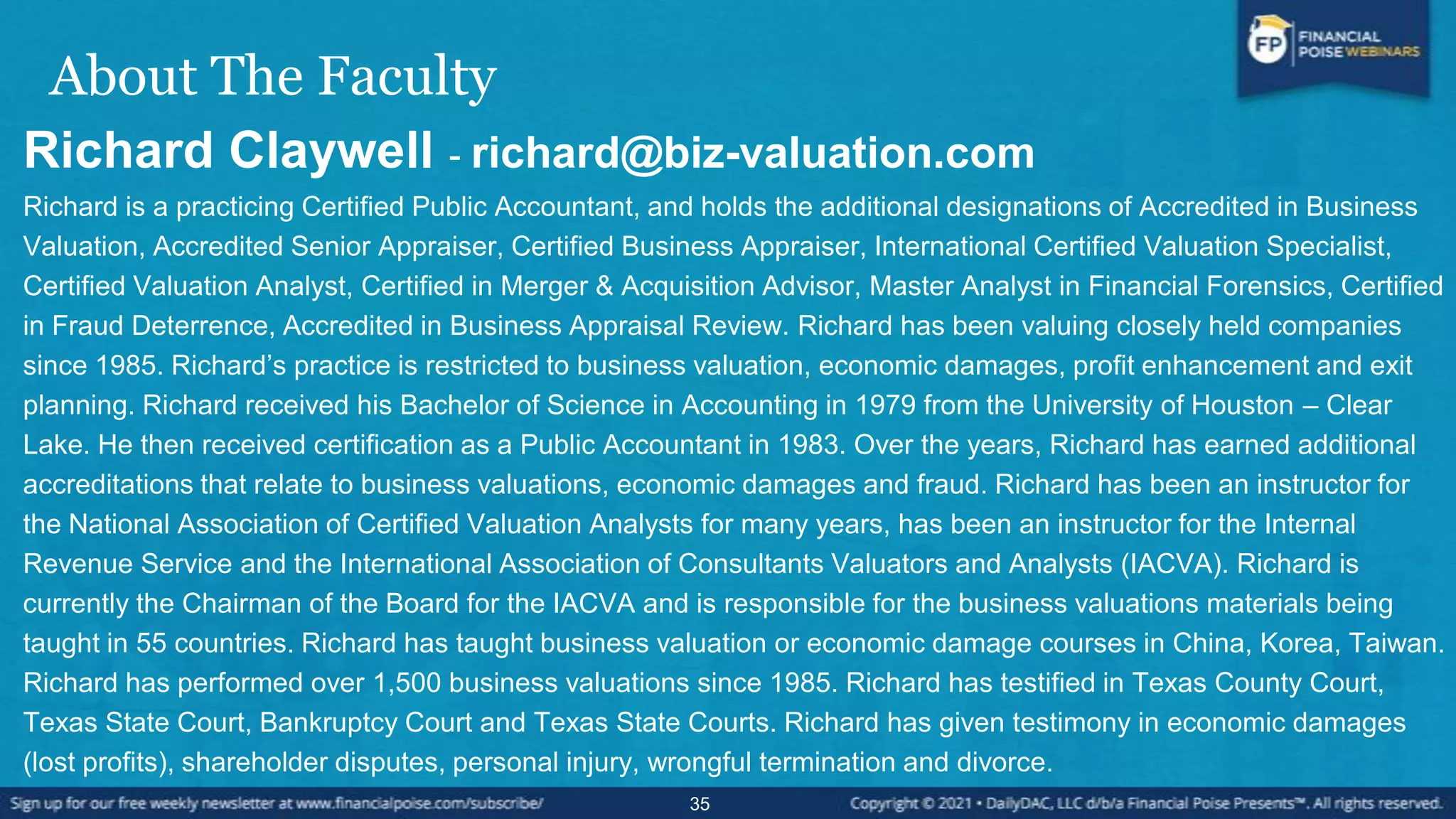 About The Faculty
Richard Claywell - richard@biz-valuation.com
Richard is a practicing Certified Public Accountant, and holds the additional designations of Accredited in Business
Valuation, Accredited Senior Appraiser, Certified Business Appraiser, International Certified Valuation Specialist,
Certified Valuation Analyst, Certified in Merger & Acquisition Advisor, Master Analyst in Financial Forensics, Certified
in Fraud Deterrence, Accredited in Business Appraisal Review. Richard has been valuing closely held companies
since 1985. Richard’s practice is restricted to business valuation, economic damages, profit enhancement and exit
planning. Richard received his Bachelor of Science in Accounting in 1979 from the University of Houston – Clear
Lake. He then received certification as a Public Accountant in 1983. Over the years, Richard has earned additional
accreditations that relate to business valuations, economic damages and fraud. Richard has been an instructor for
the National Association of Certified Valuation Analysts for many years, has been an instructor for the Internal
Revenue Service and the International Association of Consultants Valuators and Analysts (IACVA). Richard is
currently the Chairman of the Board for the IACVA and is responsible for the business valuations materials being
taught in 55 countries. Richard has taught business valuation or economic damage courses in China, Korea, Taiwan.
Richard has performed over 1,500 business valuations since 1985. Richard has testified in Texas County Court,
Texas State Court, Bankruptcy Court and Texas State Courts. Richard has given testimony in economic damages
(lost profits), shareholder disputes, personal injury, wrongful termination and divorce.
35
 