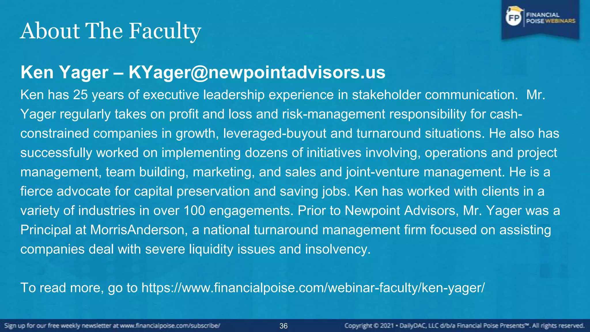 About The Faculty
Ken Yager – KYager@newpointadvisors.us
Ken has 25 years of executive leadership experience in stakeholder communication. Mr.
Yager regularly takes on profit and loss and risk-management responsibility for cash-
constrained companies in growth, leveraged-buyout and turnaround situations. He also has
successfully worked on implementing dozens of initiatives involving, operations and project
management, team building, marketing, and sales and joint-venture management. He is a
fierce advocate for capital preservation and saving jobs. Ken has worked with clients in a
variety of industries in over 100 engagements. Prior to Newpoint Advisors, Mr. Yager was a
Principal at MorrisAnderson, a national turnaround management firm focused on assisting
companies deal with severe liquidity issues and insolvency.
To read more, go to https://www.financialpoise.com/webinar-faculty/ken-yager/
36
 