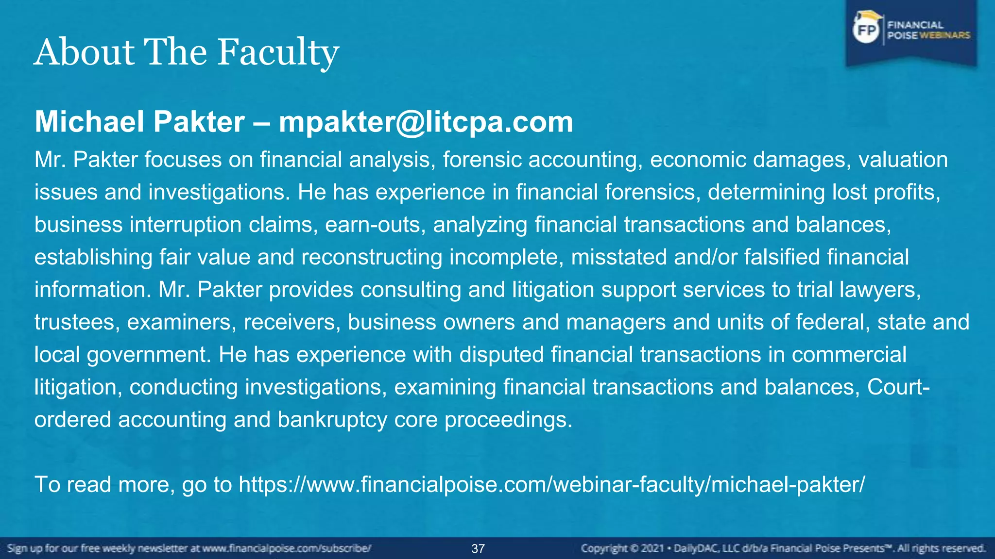 About The Faculty
Michael Pakter – mpakter@litcpa.com
Mr. Pakter focuses on financial analysis, forensic accounting, economic damages, valuation
issues and investigations. He has experience in financial forensics, determining lost profits,
business interruption claims, earn-outs, analyzing financial transactions and balances,
establishing fair value and reconstructing incomplete, misstated and/or falsified financial
information. Mr. Pakter provides consulting and litigation support services to trial lawyers,
trustees, examiners, receivers, business owners and managers and units of federal, state and
local government. He has experience with disputed financial transactions in commercial
litigation, conducting investigations, examining financial transactions and balances, Court-
ordered accounting and bankruptcy core proceedings.
To read more, go to https://www.financialpoise.com/webinar-faculty/michael-pakter/
37
 