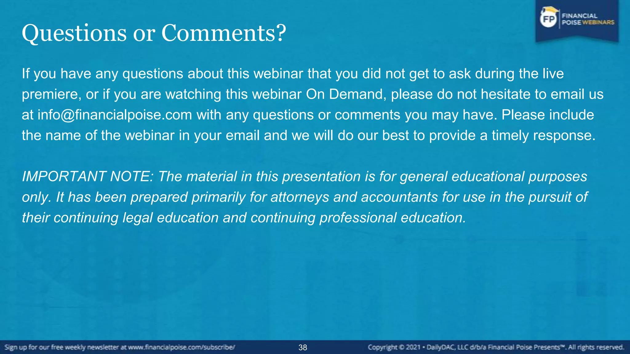 Questions or Comments?
If you have any questions about this webinar that you did not get to ask during the live
premiere, or if you are watching this webinar On Demand, please do not hesitate to email us
at info@financialpoise.com with any questions or comments you may have. Please include
the name of the webinar in your email and we will do our best to provide a timely response.
IMPORTANT NOTE: The material in this presentation is for general educational purposes
only. It has been prepared primarily for attorneys and accountants for use in the pursuit of
their continuing legal education and continuing professional education.
38
 