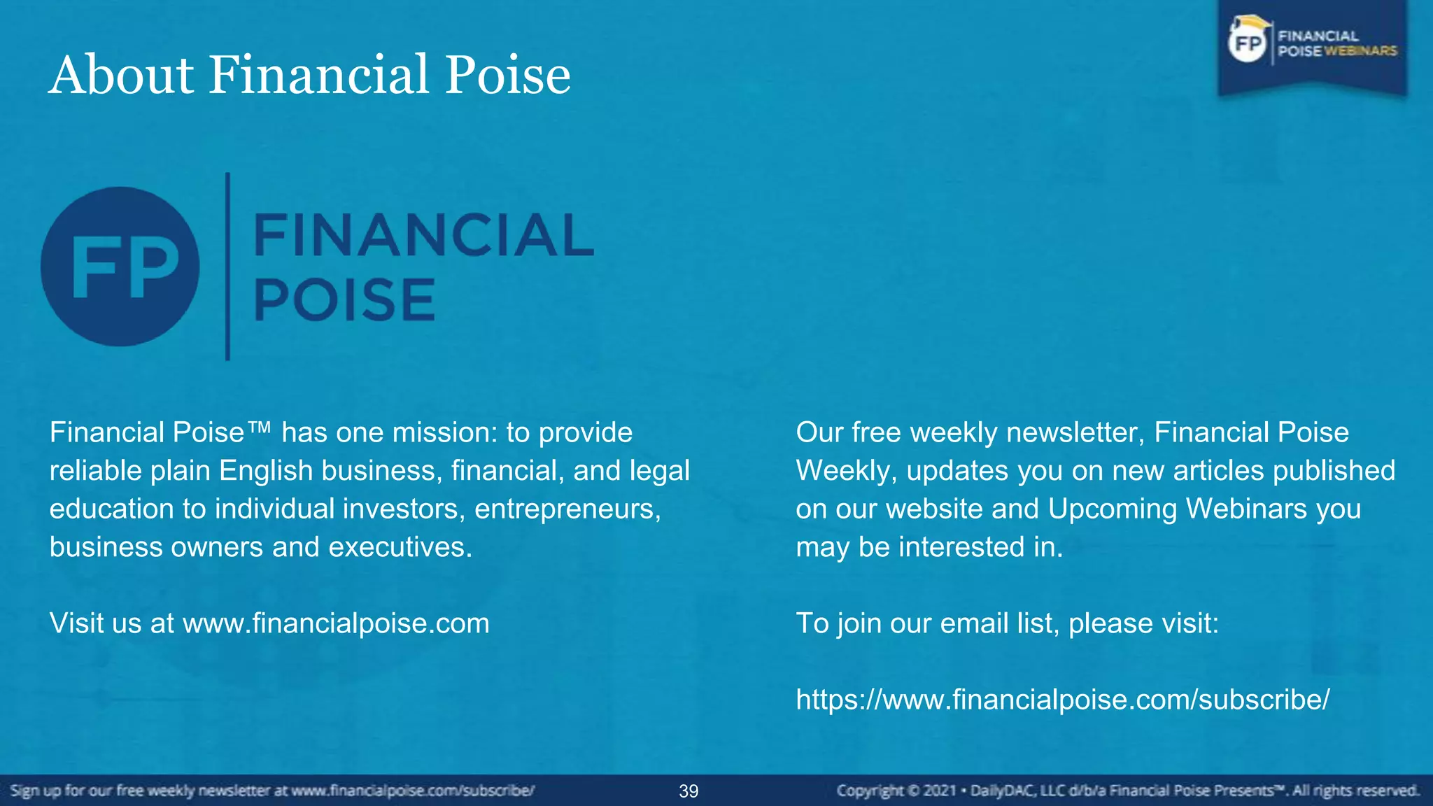 About Financial Poise
39
Financial Poise™ has one mission: to provide
reliable plain English business, financial, and legal
education to individual investors, entrepreneurs,
business owners and executives.
Visit us at www.financialpoise.com
Our free weekly newsletter, Financial Poise
Weekly, updates you on new articles published
on our website and Upcoming Webinars you
may be interested in.
To join our email list, please visit:
https://www.financialpoise.com/subscribe/
 