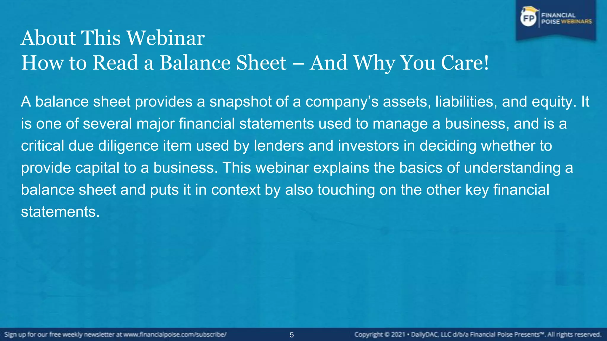 About This Webinar
How to Read a Balance Sheet – And Why You Care!
A balance sheet provides a snapshot of a company’s assets, liabilities, and equity. It
is one of several major financial statements used to manage a business, and is a
critical due diligence item used by lenders and investors in deciding whether to
provide capital to a business. This webinar explains the basics of understanding a
balance sheet and puts it in context by also touching on the other key financial
statements.
5
 