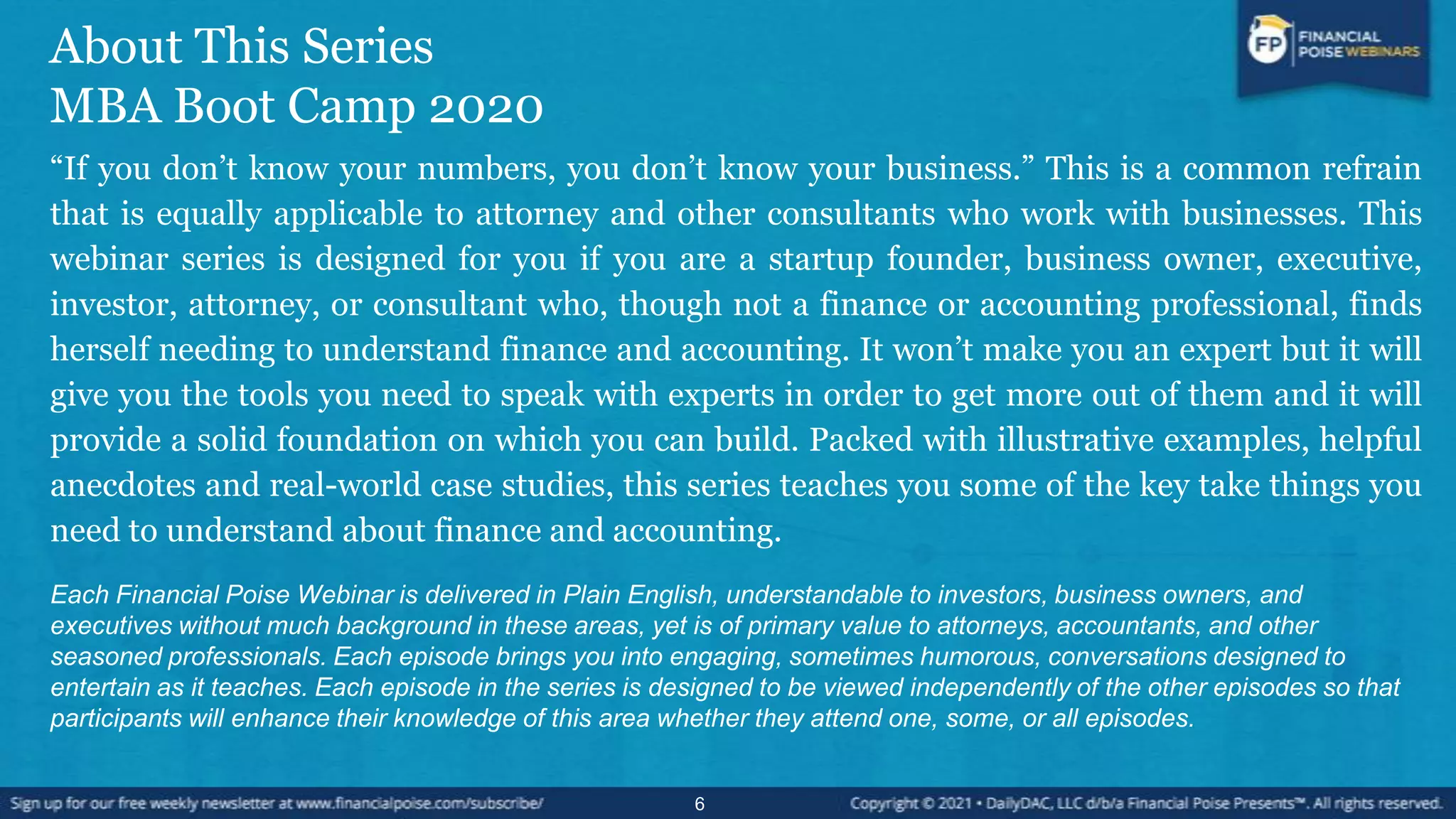 About This Series
MBA Boot Camp 2020
“If you don’t know your numbers, you don’t know your business.” This is a common refrain
that is equally applicable to attorney and other consultants who work with businesses. This
webinar series is designed for you if you are a startup founder, business owner, executive,
investor, attorney, or consultant who, though not a finance or accounting professional, finds
herself needing to understand finance and accounting. It won’t make you an expert but it will
give you the tools you need to speak with experts in order to get more out of them and it will
provide a solid foundation on which you can build. Packed with illustrative examples, helpful
anecdotes and real-world case studies, this series teaches you some of the key take things you
need to understand about finance and accounting.
Each Financial Poise Webinar is delivered in Plain English, understandable to investors, business owners, and
executives without much background in these areas, yet is of primary value to attorneys, accountants, and other
seasoned professionals. Each episode brings you into engaging, sometimes humorous, conversations designed to
entertain as it teaches. Each episode in the series is designed to be viewed independently of the other episodes so that
participants will enhance their knowledge of this area whether they attend one, some, or all episodes.
6
 