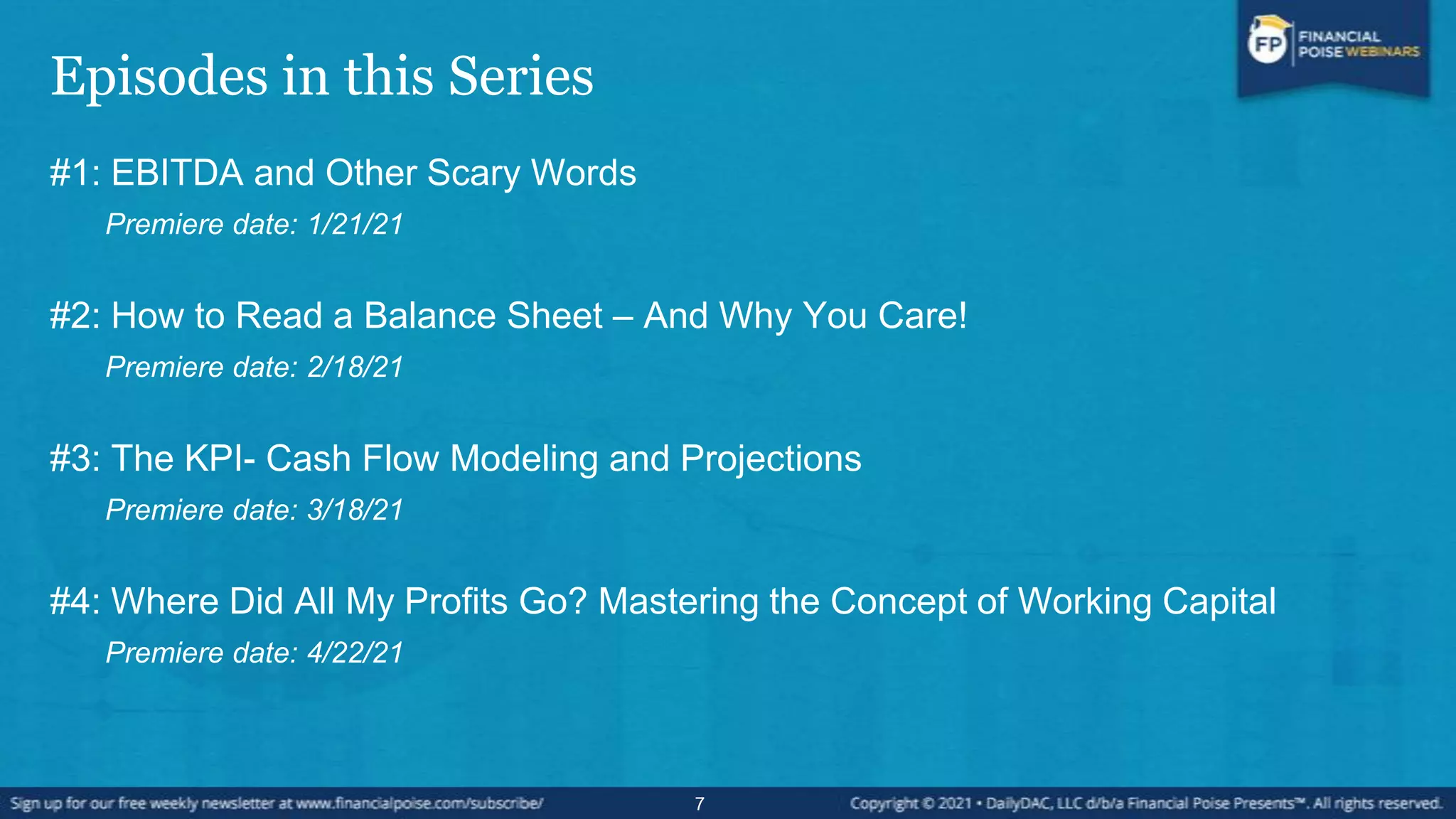 Episodes in this Series
#1: EBITDA and Other Scary Words
Premiere date: 1/21/21
#2: How to Read a Balance Sheet – And Why You Care!
Premiere date: 2/18/21
#3: The KPI- Cash Flow Modeling and Projections
Premiere date: 3/18/21
#4: Where Did All My Profits Go? Mastering the Concept of Working Capital
Premiere date: 4/22/21
7
 