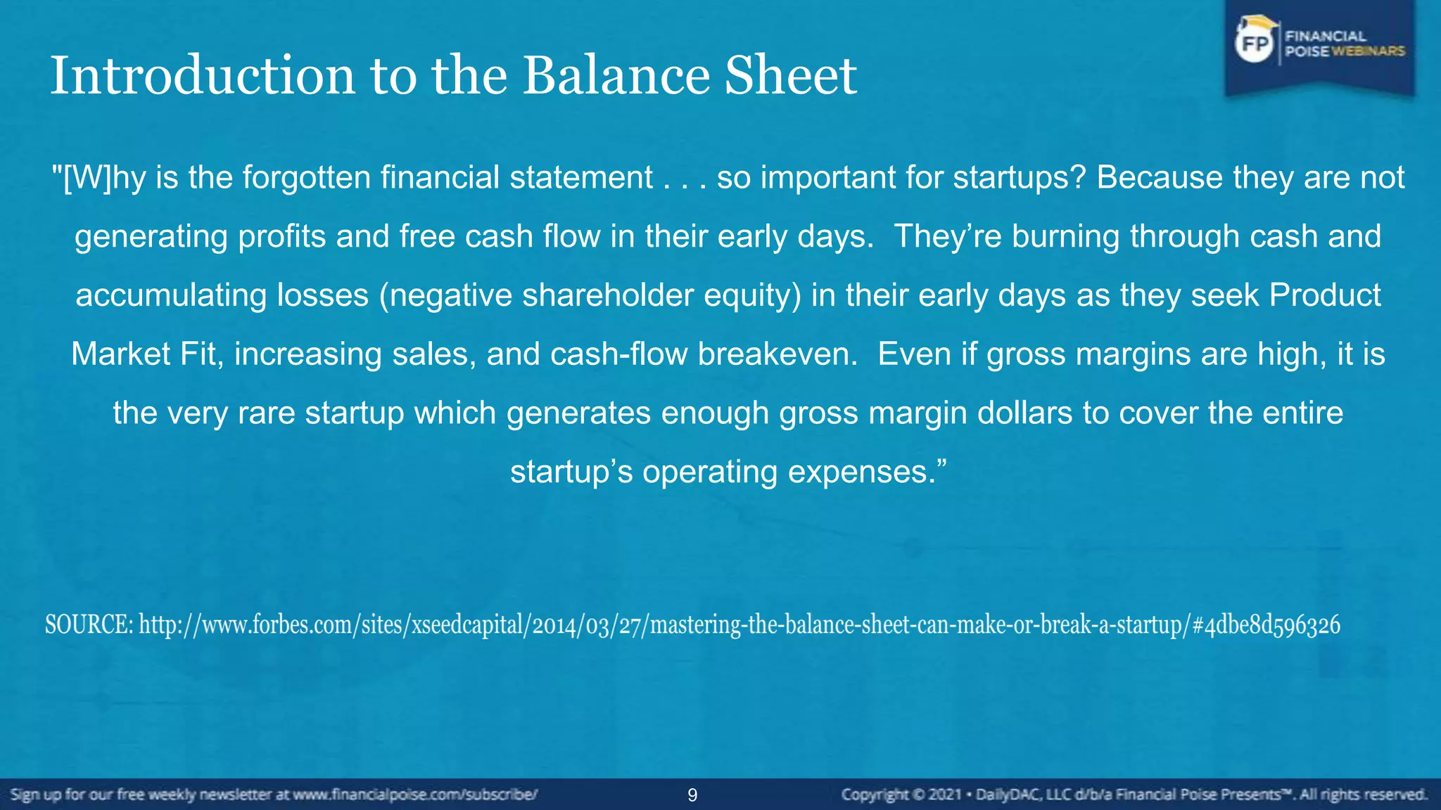 Introduction to the Balance Sheet
"[W]hy is the forgotten financial statement . . . so important for startups? Because they are not
generating profits and free cash flow in their early days. They’re burning through cash and
accumulating losses (negative shareholder equity) in their early days as they seek Product
Market Fit, increasing sales, and cash-flow breakeven. Even if gross margins are high, it is
the very rare startup which generates enough gross margin dollars to cover the entire
startup’s operating expenses.”
9
 