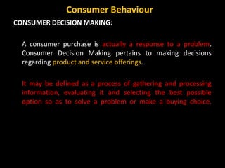 CONSUMER DECISION MAKING:
A consumer purchase is actually a response to a problem.
Consumer Decision Making pertains to making decisions
regarding product and service offerings.
It may be defined as a process of gathering and processing
information, evaluating it and selecting the best possible
option so as to solve a problem or make a buying choice.
Consumer Behaviour
 