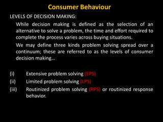 LEVELS OF DECISION MAKING:
While decision making is defined as the selection of an
alternative to solve a problem, the time and effort required to
complete the process varies across buying situations.
We may define three kinds problem solving spread over a
continuum; these are referred to as the levels of consumer
decision making…
(i) Extensive problem solving (EPS)
(ii) Limited problem solving (LPS)
(iii) Routinized problem solving (RPS) or routinized response
behavior.
Consumer Behaviour
 