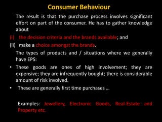 The result is that the purchase process involves significant
effort on part of the consumer. He has to gather knowledge
about
(i) the decision criteria and the brands available; and
(ii) make a choice amongst the brands.
The types of products and / situations where we generally
have EPS:
• These goods are ones of high involvement; they are
expensive; they are infrequently bought; there is considerable
amount of risk involved.
• These are generally first time purchases …
Examples: Jewellery, Electronic Goods, Real-Estate and
Property etc.
Consumer Behaviour
 