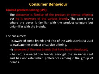 Limited problem solving (LPS):
The consumer is familiar of the product or service offering;
but he is unaware of the various brands. The case is one
where the buyer is familiar with the product category but
unfamiliar with the brands.
The consumer:
- is aware of some brands and also of the various criteria used
to evaluate the product or service offering.
- is unaware of the new brands that have been introduced.
- has not evaluated the brands amongst the awareness set
and has not established preferences amongst the group of
brands.
Consumer Behaviour
 