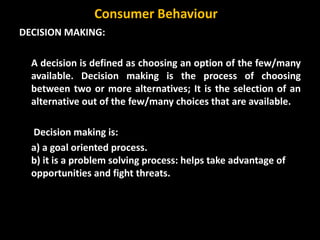 DECISION MAKING:
A decision is defined as choosing an option of the few/many
available. Decision making is the process of choosing
between two or more alternatives; It is the selection of an
alternative out of the few/many choices that are available.
Decision making is:
a) a goal oriented process.
b) it is a problem solving process: helps take advantage of
opportunities and fight threats.
Consumer Behaviour
 