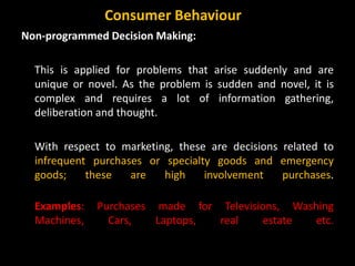 Non-programmed Decision Making:
This is applied for problems that arise suddenly and are
unique or novel. As the problem is sudden and novel, it is
complex and requires a lot of information gathering,
deliberation and thought.
With respect to marketing, these are decisions related to
infrequent purchases or specialty goods and emergency
goods; these are high involvement purchases.
Examples: Purchases made for Televisions, Washing
Machines, Cars, Laptops, real estate etc.
Consumer Behaviour
 