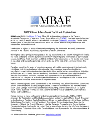MBAF’S Miguel G. Farra Named Top 100 U.S. Wealth Advisor

MIAMI– April9, 2013 –Miguel G.Farra, CPA, JD, and principal-in-charge of the Tax and
Accounting Department of Morrison, Brown, Argiz & Farra, LLC(MBAF), has been selected as one
of the top 100 U.S. wealth advisors by the British publication Citywealth Magazine. The list, in its
seventh year, is compiled from nominations within the private wealth management sector and
client-based recommendations.

Farra is one of eight U.S. accountants acknowledged by the publication. He joins Jack Brister,
principal in the Tax and Accounting Department of MBAF, on the list.

“Having two MBAF principals recognized as the top accountants in the wealth management field by
our peers and clients confirms our extensive industry knowledge and commitment to personalized
service,”said Tony Argiz, chairman and CEO of MBAF.“Mike’s dedication to his clients, wide range
of expertise, and years of experience put him at the top of his field, and I commend him on this
honor.”

Farra has more than 34 years of experience working with public corporations and high net worth
individuals, both domestically and internationally. His experience spans from banking to
manufacturing and distribution to automotive dealerships, and he leads a team of highly skilled tax
professionals who focus on forensic accounting on voluntary disclosure cases, pre-immigration
planning, inbound and outbound corporate structures to minimize worldwide taxation and
international tax compliance. Farra’s expertise in forensic accounting has led him to serve as an
expert witness in divorce and commercial litigation cases.

He has been recognized for his contributions to the accounting field, the local business community
and his charitable efforts by various organizations. Farra was inducted into the Hall of Fame by
Miami Dade College, received the Excellence in Accounting Award in International Tax by the
South Florida Business Journal, and was presented withthe Twelve Good Men Award from the
Ronald McDonald House.

He is a member of many professional and civic organizations including the AICPA, FICPA,
American Bar Association and Florida Bar Association, and serves as the Miami Branch Treasurer
for the Society of Trust and Estate Practitioners. He serves as the Chairman of the Board for Miami
Dade College Foundation, on the President’s Council and Accounting Advisory Board for the
University of Miami, the Board of Governors for UM Sylvester Comprehensive Cancer Institute,
Tocqueville Society Co-Chair for the United Way of Miami-Dade, Director for US-Cuba Democracy
Political Action Committee, Director for Camillus House, and Treasurer for the International Wine &
Food Society.

For more information on MBAF, please visit www.mbafcpa.com.
 