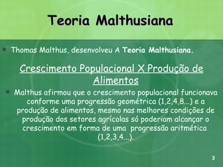 Teoria Malthusiana Thomas Malthus, desenvolveu A  Teoria Malthusiana.   Crescimento Populacional X Produção de Alimentos Malthus afirmou que o crescimento populacional funcionava conforme uma progressão geométrica (1,2,4,8...) e a produção de alimentos, mesmo nas melhores condições de produção dos setores agrícolas só poderiam alcançar o crescimento em forma de uma  progressão aritmética  (1,2,3,4...). 3 