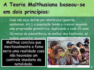 A Teoria Malthusiana baseou-se em dois princípios: Caso não seja detida por obstáculos (guerras, epidemias, etc.), a população tende a crescer segundo uma progressão geométrica, duplicando a cada 25 anos.  Os meios de subsistência, na melhor das hipóteses, só podem aumentar segundo uma progressão aritmética. Malthus concluiu que inevitavelmente a fome seria uma realidade caso não houvesse um controle imediato da natalidade. 5 