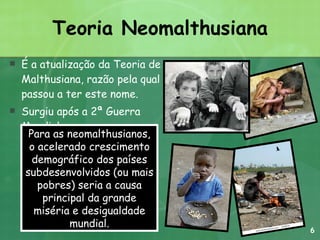 Teoria Neomalthusiana É a atualização da Teoria de Malthusiana, razão pela qual passou a ter este nome. Surgiu após a 2ª Guerra Mundial. Para as neomalthusianos, o acelerado crescimento demográfico dos países subdesenvolvidos (ou mais pobres) seria a causa principal da grande miséria e desigualdade mundial. 6 