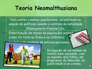 Teoria Neomalthusiana Esterilização em massa de populações pobres (como foi feito na Índia e na Colômbia);  Distribuição gratuita de anticoncepcionais;  Divulgação de um modelo de família bem-sucedida, com no máximo dois filhos, em programas de televisão, na publicidade e no cinema. Para conter o avanço populacional, acreditavam na  adoção de políticas visando o controle de natalidade  (Planejamento Familiar) Ex.: 7 