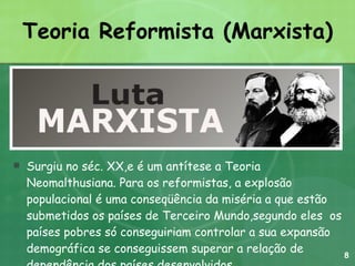 Teoria Reformista (Marxista) Surgiu no séc. XX,e é um antítese a Teoria Neomalthusiana. Para os reformistas, a explosão populacional é uma conseqüência da miséria a que estão submetidos os países de Terceiro Mundo,segundo eles  os países pobres só conseguiriam controlar a sua expansão demográfica se conseguissem superar a relação de dependência dos países desenvolvidos. 8 