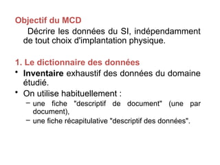 Objectif du MCD
Décrire les données du SI, indépendamment
de tout choix d'implantation physique.
1. Le dictionnaire des données
• Inventaire exhaustif des données du domaine
étudié.
• On utilise habituellement :
– une fiche "descriptif de document" (une par
document),
– une fiche récapitulative "descriptif des données".
 